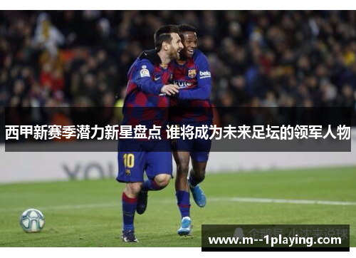 西甲新赛季潜力新星盘点 谁将成为未来足坛的领军人物 西甲新赛季潜力新星盘点 谁将成为未来足坛的领军人物