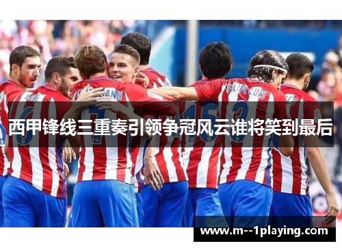 西甲锋线三重奏引领争冠风云谁将笑到最后 西甲锋线三重奏引领争冠风云谁将笑到最后