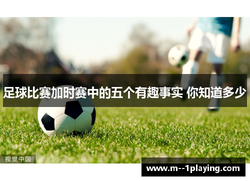 足球比赛加时赛中的五个有趣事实 你知道多少 足球比赛加时赛中的五个有趣事实 你知道多少