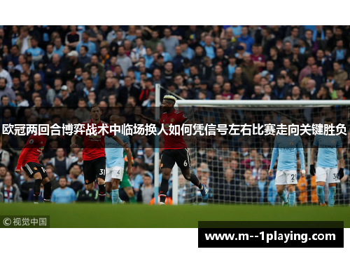 欧冠两回合博弈战术中临场换人如何凭信号左右比赛走向关键胜负