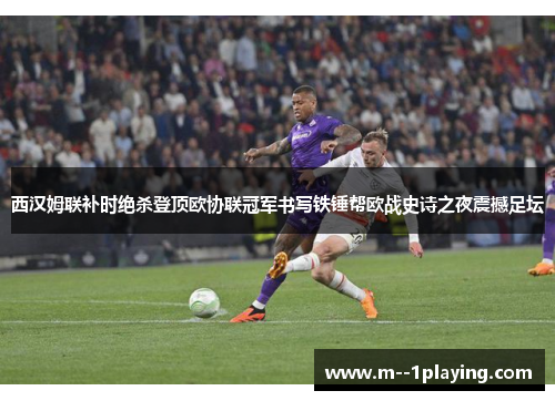西汉姆联补时绝杀登顶欧协联冠军书写铁锤帮欧战史诗之夜震撼足坛