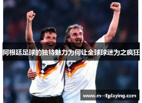 阿根廷足球的独特魅力为何让全球球迷为之疯狂