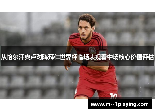 从恰尔汗奥卢对阵拜仁世界杯临场表现看中场核心价值评估